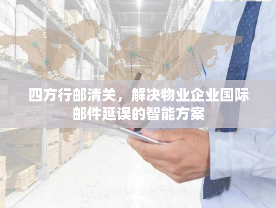 四方行邮清关，解决物业企业国际邮件延误的智能方案