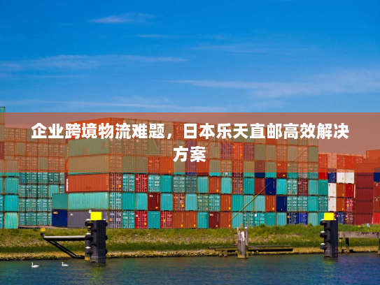 企业跨境物流难题,日本乐天直邮高效解决方案 企业跨境物流难题,日本乐天直邮高效解决方案
