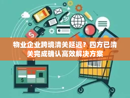 物业企业跨境清关延迟？四方已清关完成确认高效解决方案
