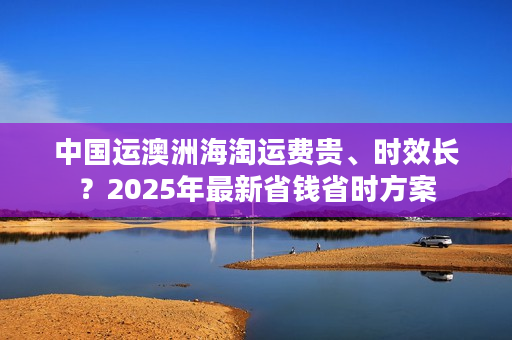 中国运澳洲海淘运费贵、时效长？2025年最新省钱省时方案