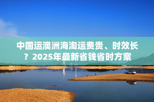中国运澳洲海淘运费贵、时效长？2025年最新省钱省时方案