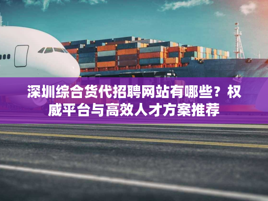 深圳综合货代招聘网站有哪些？权威平台与高效人才方案推荐