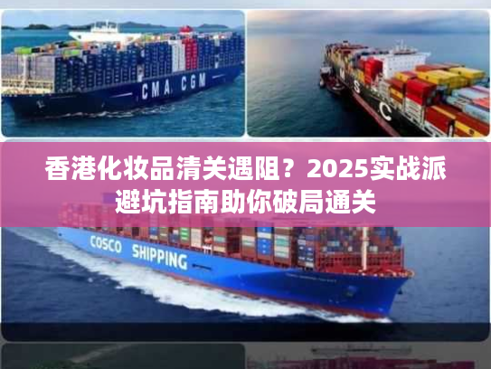 香港化妆品清关遇阻？2025实战派避坑指南助你破局通关