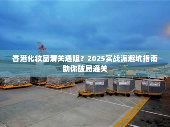 香港化妆品清关遇阻？2025实战派避坑指南助你破局通关