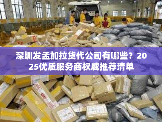 深圳发孟加拉货代公司有哪些？2025优质服务商权威推荐清单