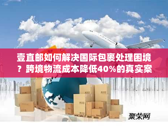 壹直邮如何解决国际包裹处理困境？跨境物流成本降低40%的真实案例