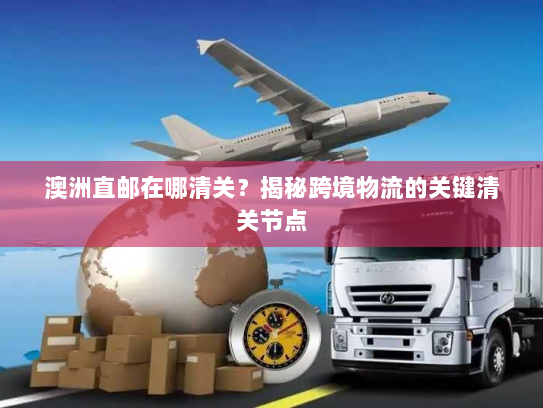 澳洲直邮在哪清关？揭秘跨境物流的关键清关节点