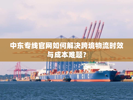 中东专线官网如何解决跨境物流时效与成本难题？