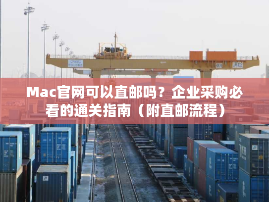 Mac官网可以直邮吗？企业采购必看的通关指南（附直邮流程）