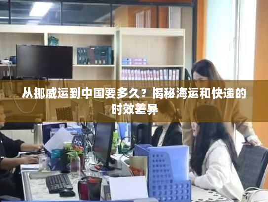 从挪威运到中国要多久？揭秘海运和快递的时效差异