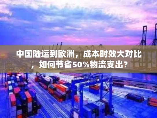 中国陆运到欧洲，成本时效大对比，如何节省50%物流支出？