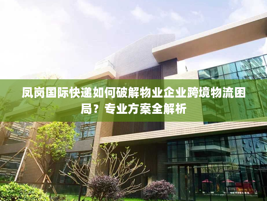 凤岗国际快递如何破解物业企业跨境物流困局?专业方案全解析 凤岗国际快递如何破解物业企业跨境物流困局?专业方案全解析