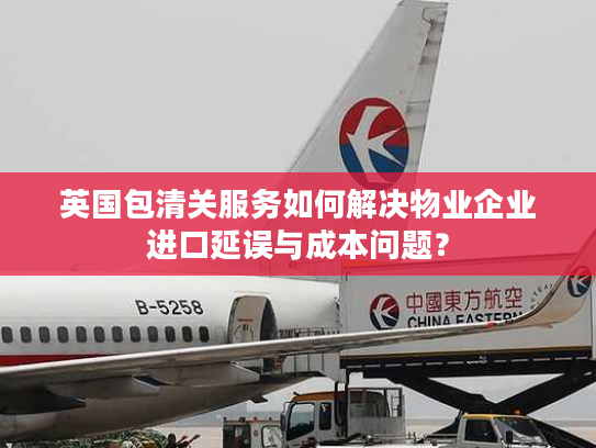 英国包清关服务如何解决物业企业进口延误与成本问题？