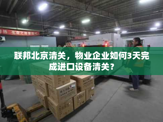联邦北京清关，物业企业如何3天完成进口设备清关？