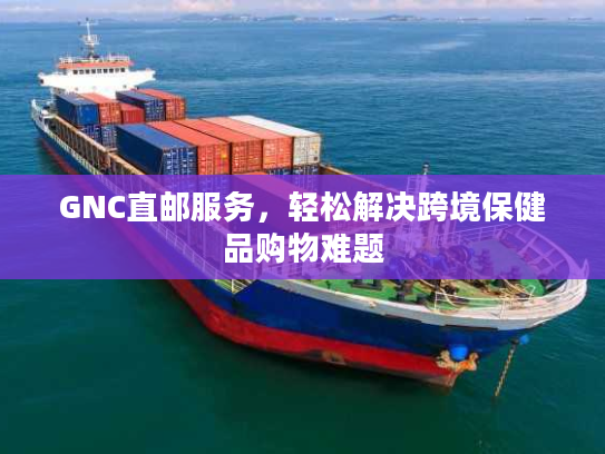 GNC直邮服务，轻松解决跨境保健品购物难题