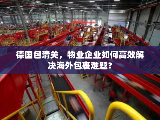 德国包清关，物业企业如何高效解决海外包裹难题？