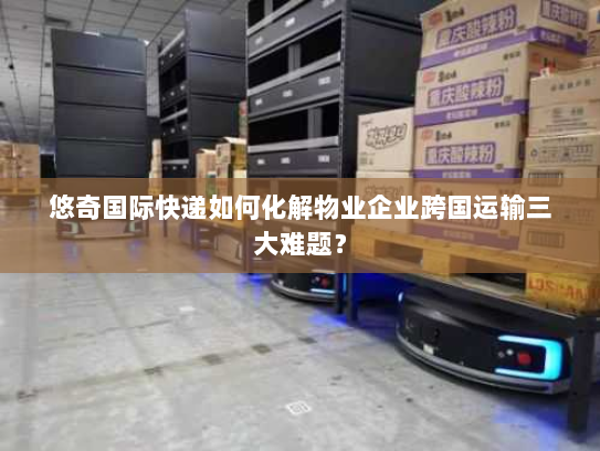 悠奇国际快递如何化解物业企业跨国运输三大难题？