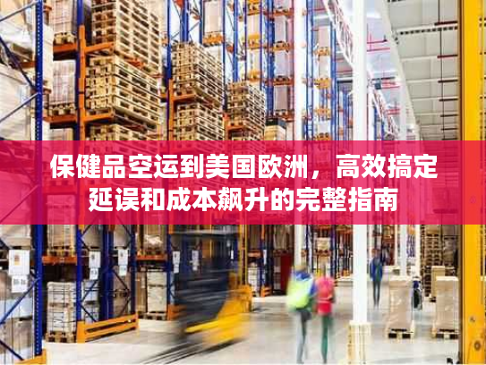 保健品空运到美国欧洲，高效搞定延误和成本飙升的完整指南