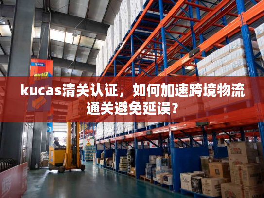 kucas清关认证，如何加速跨境物流通关避免延误？