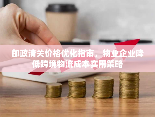 邮政清关价格优化指南,物业企业降低跨境物流成本实用策略 邮政清关价格优化指南,物业企业降低跨境物流成本实用策略