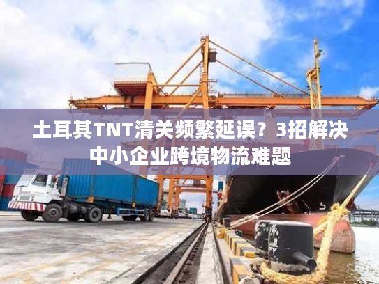 土耳其TNT清关频繁延误？3招解决中小企业跨境物流难题