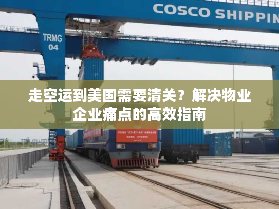 走空运到美国需要清关？解决物业企业痛点的高效指南