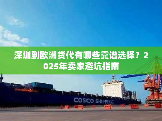 深圳到欧洲货代有哪些靠谱选择？2025年卖家避坑指南
