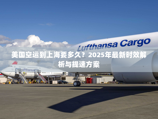 美国空运到上海要多久？2025年最新时效解析与提速方案