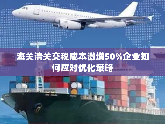 海关清关交税成本激增50%企业如何应对优化策略 海关清关交税成本激增50%企业如何应对优化策略