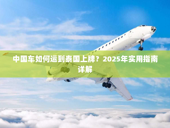 中国车如何运到泰国上牌？2025年实用指南详解