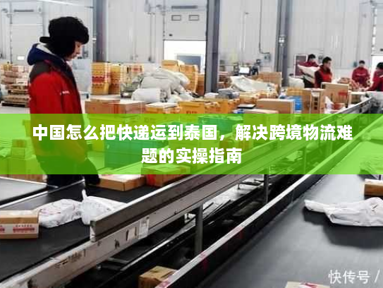 中国怎么把快递运到泰国，解决跨境物流难题的实操指南