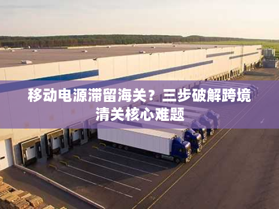 移动电源滞留海关？三步破解跨境清关核心难题