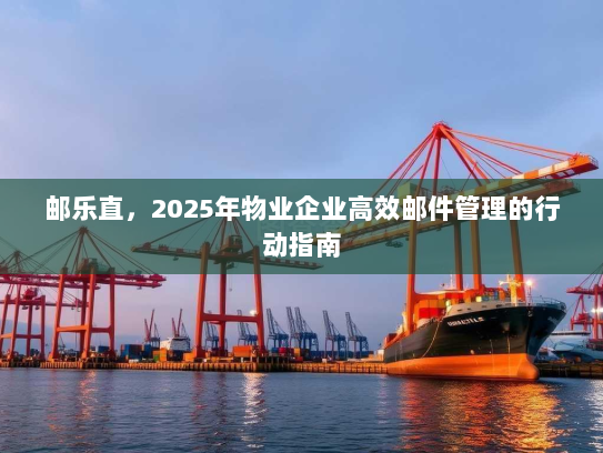 邮乐直,2025年物业企业高效邮件管理的行动指南 邮乐直,2025年物业企业高效邮件管理的行动指南