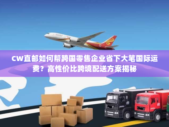 CW直邮如何帮跨国零售企业省下大笔国际运费？高性价比跨境配送方案揭秘