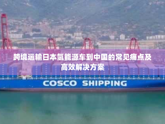 跨境运输日本氢能源车到中国的常见痛点及高效解决方案