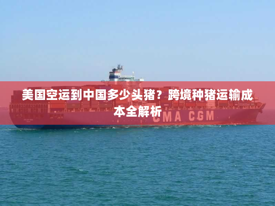 美国空运到中国多少头猪？跨境种猪运输成本全解析