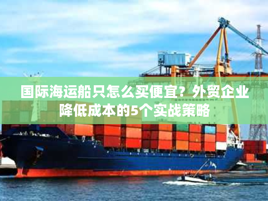 国际海运船只怎么买便宜？外贸企业降低成本的5个实战策略