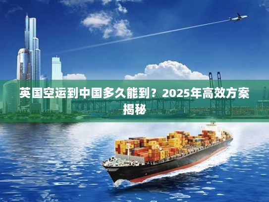 英国空运到中国多久能到？2025年高效方案揭秘