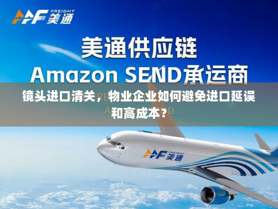 镜头进口清关，物业企业如何避免进口延误和高成本？