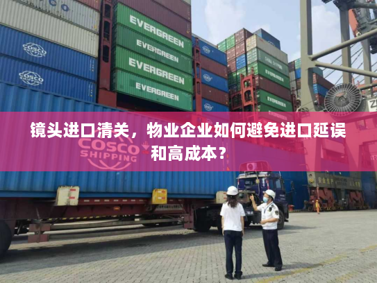 镜头进口清关，物业企业如何避免进口延误和高成本？