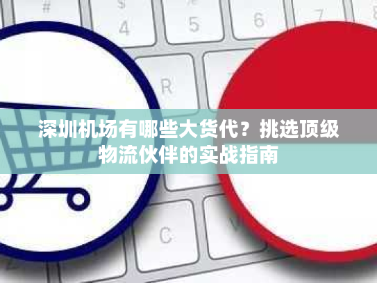 深圳机场有哪些大货代？挑选顶级物流伙伴的实战指南