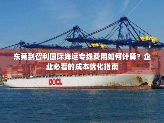 东莞到智利国际海运专线费用如何计算?企业必看的成本优化指南 东莞到智利国际海运专线费用如何计算?企业必看的成本优化指南