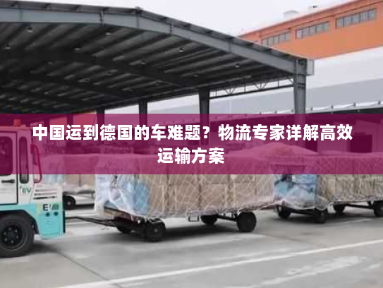 中国运到德国的车难题？物流专家详解高效运输方案