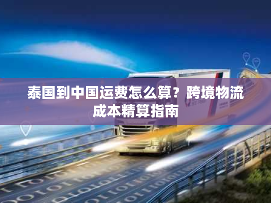 泰国到中国运费怎么算？跨境物流成本精算指南