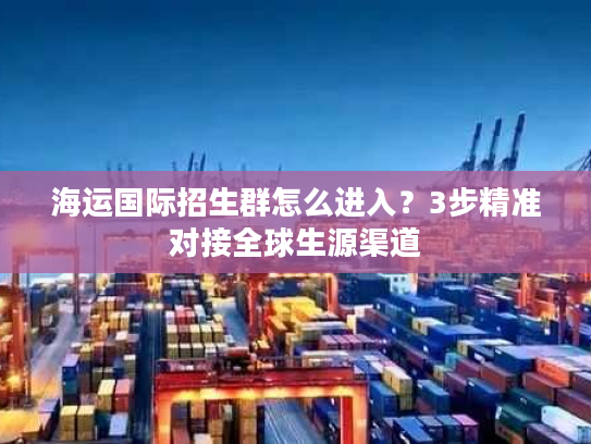 海运国际招生群怎么进入？3步精准对接全球生源渠道