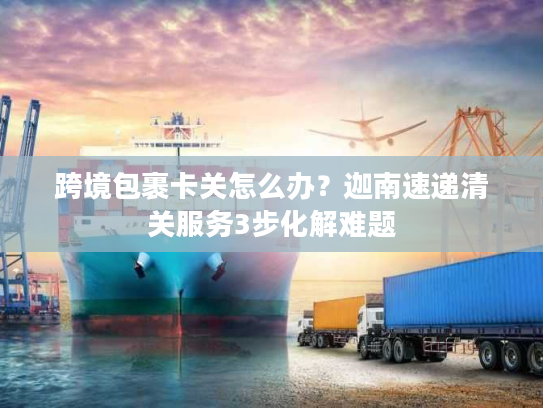 跨境包裹卡关怎么办？迦南速递清关服务3步化解难题
