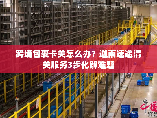 跨境包裹卡关怎么办？迦南速递清关服务3步化解难题
