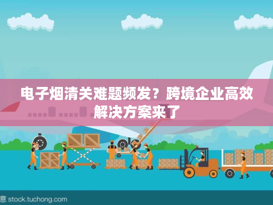 电子烟清关难题频发？跨境企业高效解决方案来了