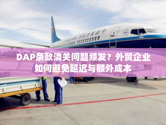DAP条款清关问题频发？外贸企业如何避免延迟与额外成本