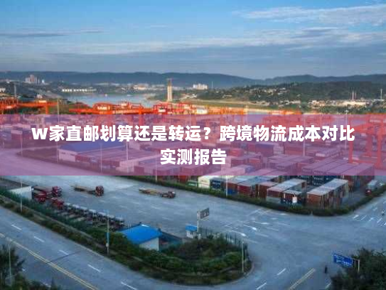 W家直邮划算还是转运?跨境物流成本对比实测报告 W家直邮划算还是转运?跨境物流成本对比实测报告